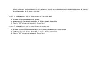 For the above setup, Department Name will be suffixed in the filename. If ‘Vision Corporation’ was the department name, the extracted
output filename will be ‘File_Vision Corporation’.
Perform the following steps to base the output filename on a parameter value:
1) Create an attribute of type 'Parameter Element'.
2) Assign the ‘Run Time File Name’ property of the delivery type with the attribute.
3) Place the ‘%de’ at the appropriate place in ‘Output Name’
Perform the following steps to base the output filename on complex logic:
1) Create an attribute of type ‘Rule Based’ which has the underlying logic defined in a Fast Formula.
2) Assign the ‘Run Time File Name’ property of the delivery type with the attribute.
3) Place the ‘%de’ at the appropriate place in ‘Output Name’.
 
