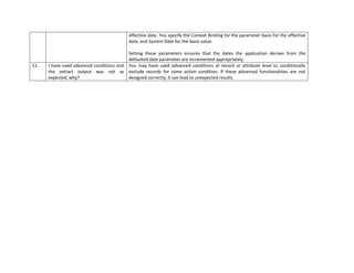 effective date. You specify the Context Binding for the parameter basis for the effective
date, and System Date for the basis value.
Setting these parameters ensures that the dates the application derives from the
defaulted date parameter are incremented appropriately.
11. I have used advanced conditions and
the extract output was not as
expected, why?
You may have used advanced conditions at record or attribute level to conditionally
exclude records for some action condition. If these advanced functionalities are not
designed correctly, lt can lead to unexpected results.
 