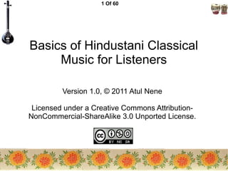 1 Of 60
Basics of Hindustani Classical
Music for Listeners
Version 1.0, © 2011 Atul Nene
Licensed under a Creative Commons Attribution-
NonCommercial-ShareAlike 3.0 Unported License.
 