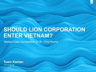 This artwork was created using Nielsen data.
Copyright © 2019 The Nielsen Company (US), LLC. Confidential and proprietary. Do not distribute.
Team Kantan
13/10/2019
SHOULD LION CORPORATION
ENTER VIETNAM?
Nielsen Case Competition 2019 – First Round
 