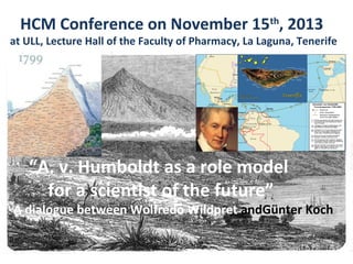 “A. v. Humboldt as a role model
for a scientist of the future”
A dialogue between Wolfredo Wildpret andGünter Koch
HCM Conference on November 15th
, 2013
at ULL, Lecture Hall of the Faculty of Pharmacy, La Laguna, Tenerife
 