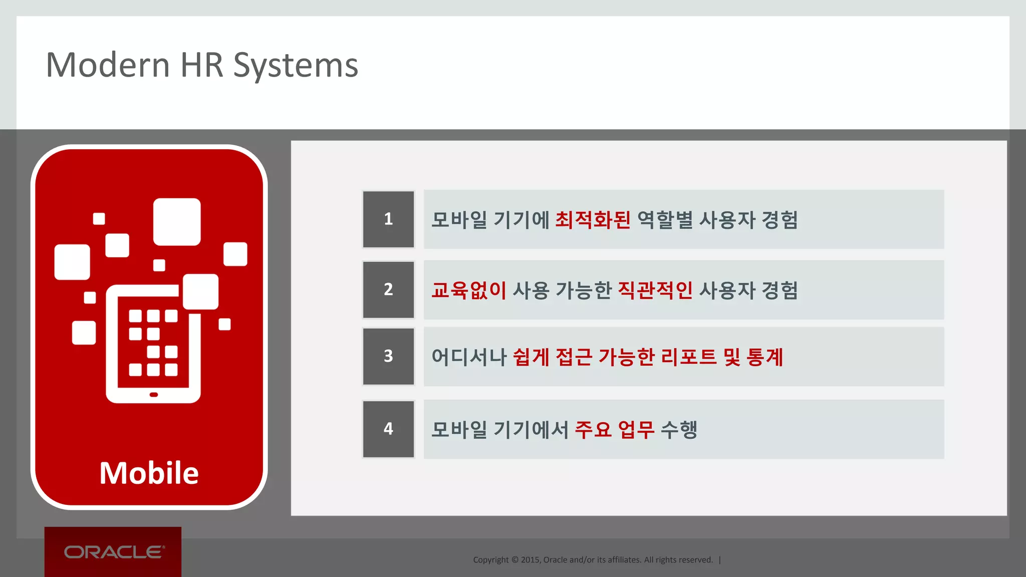 Copyright © 2015, Oracle and/or its affiliates. All rights reserved. |
Modern HR Systems
모바일 기기에 최적화된 역할별 사용자 경험1
교육없이 사용 가능한 직관적인 사용자 경험2
어디서나 쉽게 접근 가능한 리포트 및 통계3
모바일 기기에서 주요 업무 수행4
Mobile
 