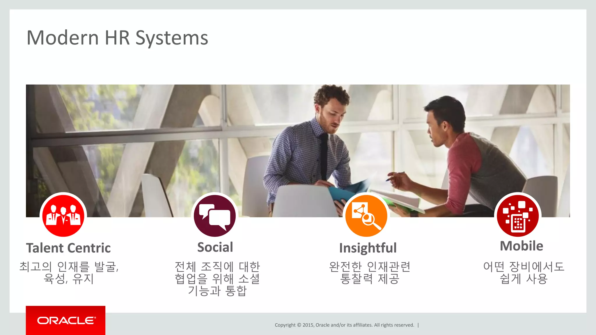 Copyright © 2015, Oracle and/or its affiliates. All rights reserved. |
Modern HR Systems
전체 조직에 대한
협업을 위해 소셜
기능과 통합
최고의 인재를 발굴,
육성, 유지
완전한 인재관련
통찰력 제공
어떤 장비에서도
쉽게 사용
SocialTalent Centric Insightful Mobile
 