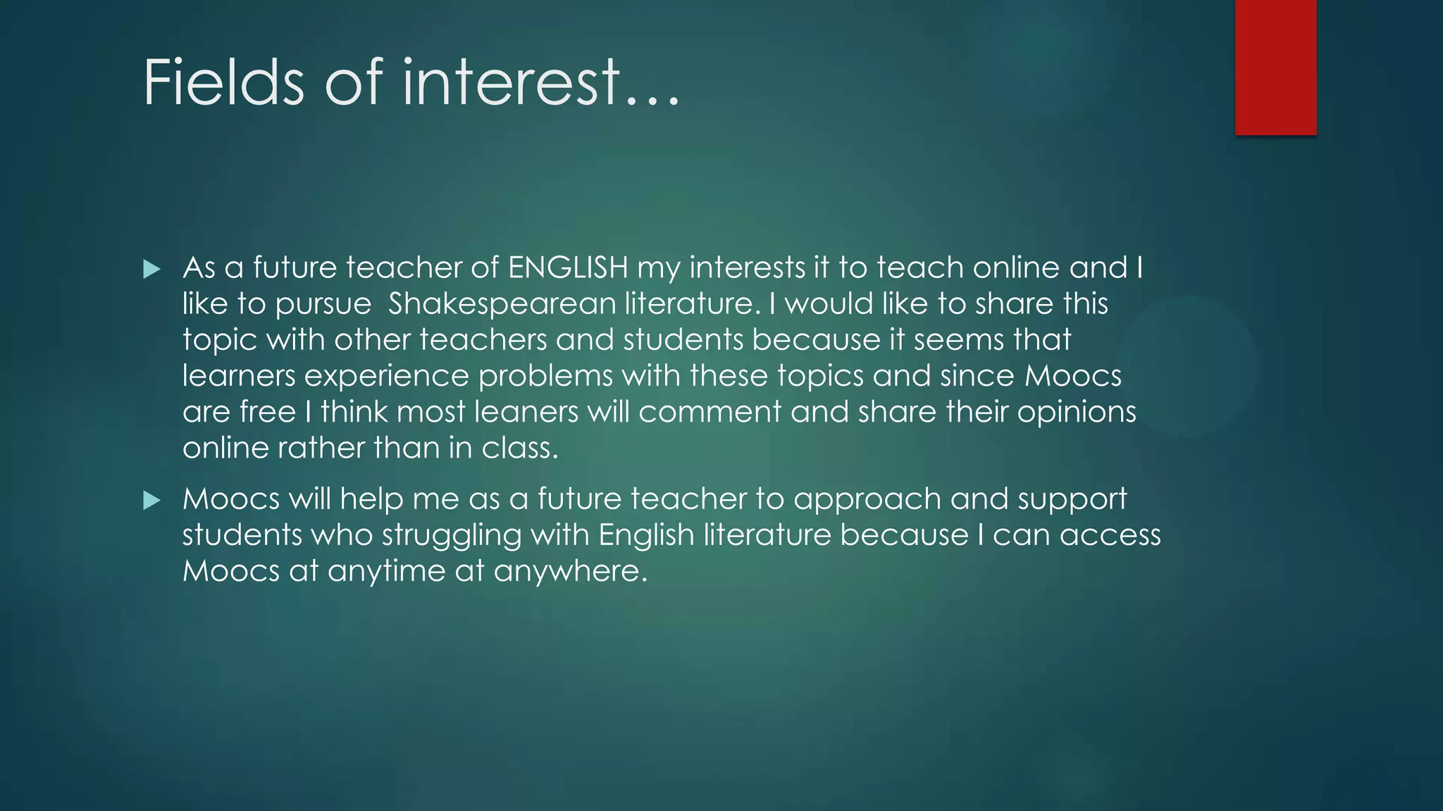 Fields of interest…
 As a future teacher of ENGLISH my interests it to teach online and I
like to pursue Shakespearean literature. I would like to share this
topic with other teachers and students because it seems that
learners experience problems with these topics and since Moocs
are free I think most leaners will comment and share their opinions
online rather than in class.
 Moocs will help me as a future teacher to approach and support
students who struggling with English literature because I can access
Moocs at anytime at anywhere.
 