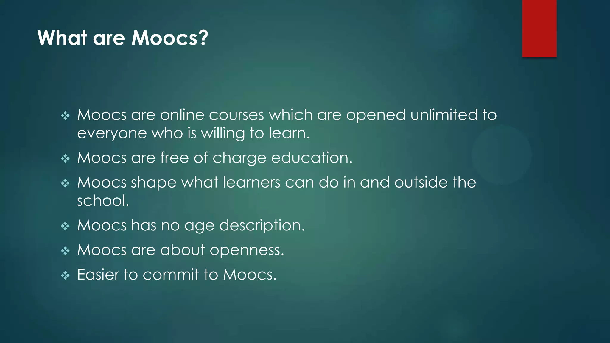 What are Moocs?
 Moocs are online courses which are opened unlimited to
everyone who is willing to learn.
 Moocs are free of charge education.
 Moocs shape what learners can do in and outside the
school.
 Moocs has no age description.
 Moocs are about openness.
 Easier to commit to Moocs.
 