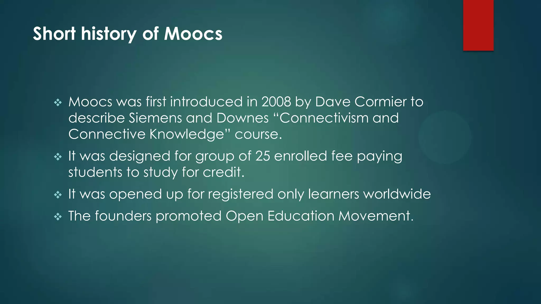 Short history of Moocs
 Moocs was first introduced in 2008 by Dave Cormier to
describe Siemens and Downes “Connectivism and
Connective Knowledge” course.
 It was designed for group of 25 enrolled fee paying
students to study for credit.
 It was opened up for registered only learners worldwide
 The founders promoted Open Education Movement.
 