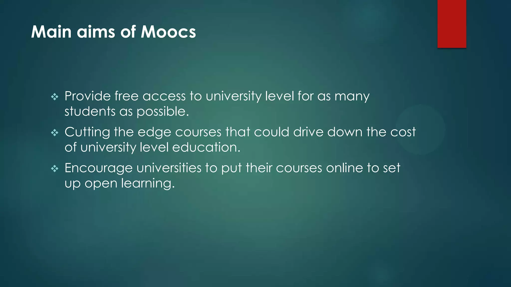 Main aims of Moocs
 Provide free access to university level for as many
students as possible.
 Cutting the edge courses that could drive down the cost
of university level education.
 Encourage universities to put their courses online to set
up open learning.
 