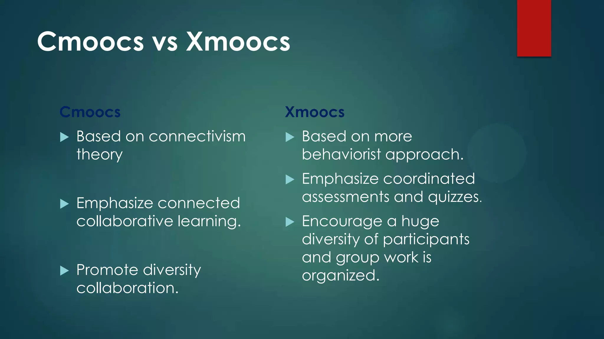 Cmoocs vs Xmoocs
Cmoocs
 Based on connectivism
theory
 Emphasize connected
collaborative learning.
 Promote diversity
collaboration.
Xmoocs
 Based on more
behaviorist approach.
 Emphasize coordinated
assessments and quizzes.
 Encourage a huge
diversity of participants
and group work is
organized.
 