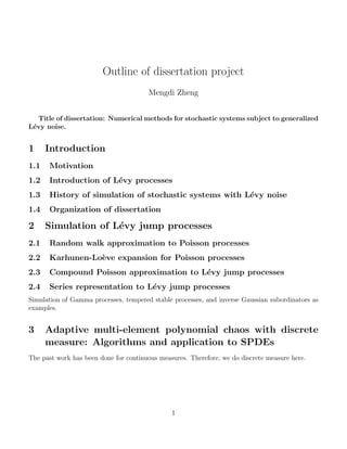 Outline of dissertation project 
Mengdi Zheng 
Title of dissertation: Numerical methods for stochastic systems subject to generalized 
Levy noise. 
1 Introduction 
1.1 Motivation 
1.2 Introduction of Levy processes 
1.3 History of simulation of stochastic systems with Levy noise 
1.4 Organization of dissertation 
2 Simulation of Levy jump processes 
2.1 Random walk approximation to Poisson processes 
2.2 Karhunen-Loeve expansion for Poisson processes 
2.3 Compound Poisson approximation to Levy jump processes 
2.4 Series representation to Levy jump processes 
Simulation of Gamma processes, tempered stable processes, and inverse Gaussian subordinators as 
examples. 
3 Adaptive multi-element polynomial chaos with discrete 
measure: Algorithms and application to SPDEs 
The past work has been done for continuous measures. Therefore, we do discrete measure here. 
1 
 