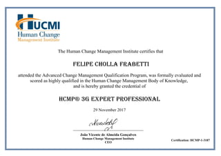 The Human Change Management Institute certifies that
Felipe Cholla Frabetti
attended the Advanced Change Management Qualification Program, was formally evaluated and
scored as highly qualified in the Human Change Management Body of Knowledge,
and is hereby granted the credential of
HCMP® 3G Expert Professional
29 November 2017
João Vicente de Almeida Gonçalves
Human Change Management Institute
CEO
Certification: HCMP-1-3187
 