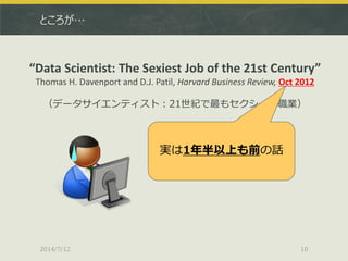 ところが…
2014/7/12 10
“Data Scientist: The Sexiest Job of the 21st Century”
Thomas H. Davenport and D.J. Patil, Harvard Business Review, Oct 2012
（データサイエンティスト：21世紀で最もセクシーな職業）
実は1年半以上も前の話
 