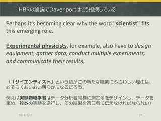 HBRの論説でDavenportはこう指摘している
2014/7/12 27
Perhaps it's becoming clear why the word "scientist" fits
this emerging role.
Experimental physicists, for example, also have to design
equipment, gather data, conduct multiple experiments,
and communicate their results.
（「サイエンティスト」という語がこの新たな職業にふさわしい理由は、
おそらくおいおい明らかになるだろう。
例えば実験物理学者はデータ分析者同様に測定系をデザインし、データを
集め、複数の実験を遂行し、その結果を第三者に伝えなければならない）
 