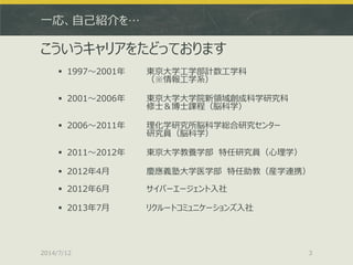 一応、自己紹介を…
こういうキャリアをたどっております
 1997～2001年 東京大学工学部計数工学科
（※情報工学系）
 2001～2006年 東京大学大学院新領域創成科学研究科
修士＆博士課程（脳科学）
 2006～2011年 理化学研究所脳科学総合研究センター
研究員（脳科学）
 2011～2012年 東京大学教養学部 特任研究員（心理学）
 2012年4月 慶應義塾大学医学部 特任助教（産学連携）
 2012年6月 サイバーエージェント入社
 2013年7月 リクルートコミュニケーションズ入社
2014/7/12 3
 