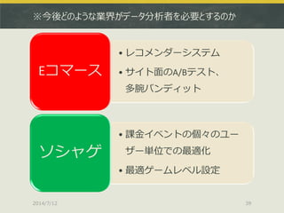 ※今後どのような業界がデータ分析者を必要とするのか
• レコメンダーシステム
• サイト面のA/Bテスト、
多腕バンディット
Eコマース
• 課金イベントの個々のユー
ザー単位での最適化
• 最適ゲームレベル設定
ソシャゲ
2014/7/12 39
 