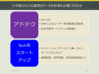 ※今後どのような業界がデータ分析者を必要とするのか
• SSP / DSP
• DMPによるユーザー単位最適広告配信
• 広告予算ポートフォリオ最適化
アドテク
• キュレーションサービス（レコメン
ダーシステムなど）
• 画像認識、音声認識、自然言語処理など
Tech系
スタート
アップ
2014/7/12 40
 