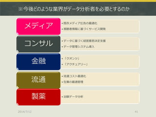※今後どのような業界がデータ分析者を必要とするのか
• 既存メディア広告の最適化
• 視聴者情報に基づくサービス開発
メディア
• データに基づく経営意思決定支援
• データ管理システム導入
コンサル
• 「クオンツ」
• 「アクチュアリー」
金融
• 流通コスト最適化
• 在庫の最適管理流通
• 治験データ分析製薬
2014/7/12 41
 
