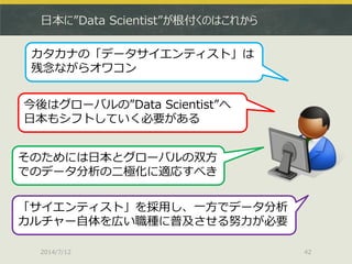 日本に”Data Scientist”が根付くのはこれから
2014/7/12 42
カタカナの「データサイエンティスト」は
残念ながらオワコン
今後はグローバルの”Data Scientist”へ
日本もシフトしていく必要がある
そのためには日本とグローバルの双方
でのデータ分析の二極化に適応すべき
「サイエンティスト」を採用し、一方でデータ分析
カルチャー自体を広い職種に普及させる努力が必要
 