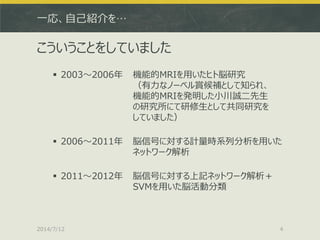 一応、自己紹介を…
こういうことをしていました
 2003～2006年 機能的MRIを用いたヒト脳研究
（有力なノーベル賞候補として知られ、
機能的MRIを発明した小川誠二先生
の研究所にて研修生として共同研究を
していました）
 2006～2011年 脳信号に対する計量時系列分析を用いた
ネットワーク解析
 2011～2012年 脳信号に対する上記ネットワーク解析＋
SVMを用いた脳活動分類
2014/7/12 4
 