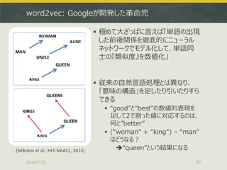 word2vec: Googleが開発した革命児
 極めて大ざっぱに言えば「単語の出現
した前後関係を徹底的にニューラル
ネットワークでモデル化して、単語同
士の『類似度』を数値化」
 従来の自然言語処理とは異なり、
「意味の構造」を足したり引いたりすら
できる
 “good”と”best”の数値的表現を
足して2で割った値に対応するのは、
何と”better”
 (“woman” + “king”) – “man”
はどうなる？
“queen”という結果になる
2014/7/12 67
(Mikolov et al., HLT-NAACL, 2013)
 