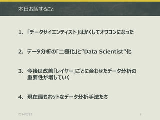 本日お話すること
1. 「データサイエンティスト」はかくしてオワコンになった
2. データ分析の「二極化」と”Data Scientist”化
3. 今後は改善「レイヤー」ごとに合わせたデータ分析の
重要性が増していく
4. 現在最もホットなデータ分析手法たち
2014/7/12 6
 