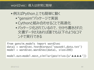 word2vec: 導入は非常に簡単
 例えばPython上でも簡単に動く
 “gensim”パッケージで実装
 Cythonと組み合わせることで高速化
 パッケージ化されているので、分かち書きされた
文書データさえあれば誰でも以下のようなコマ
ンドで実行できる
2014/7/12 69
from gensim.models import word2vec
data1 = word2vec.Text8Corpus('souseki_data.txt')
model = word2vec.Word2Vec(data1, size=200)
model.out=model.most_similar(positive=[u‘▲▲▲▲'])
 