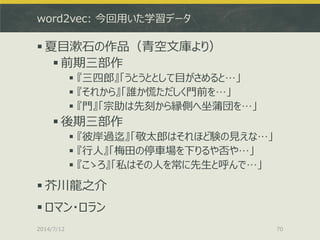 word2vec: 今回用いた学習データ
 夏目漱石の作品（青空文庫より）
 前期三部作
 『三四郎』「うとうととして目がさめると…」
 『それから』「誰か慌ただしく門前を…」
 『門』「宗助は先刻から縁側へ坐蒲団を…」
 後期三部作
 『彼岸過迄』「敬太郎はそれほど験の見えな…」
 『行人』「梅田の停車場を下りるや否や…」
 『こゝろ』「私はその人を常に先生と呼んで…」
 芥川龍之介
 ロマン・ロラン
2014/7/12 70
 