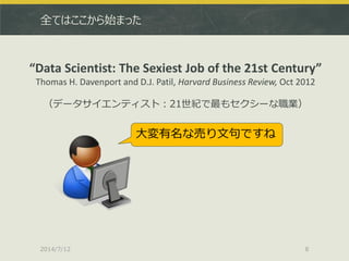 全てはここから始まった
2014/7/12 8
“Data Scientist: The Sexiest Job of the 21st Century”
Thomas H. Davenport and D.J. Patil, Harvard Business Review, Oct 2012
（データサイエンティスト：21世紀で最もセクシーな職業）
大変有名な売り文句ですね
 
