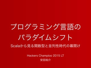 プログラミング言語の
パラダイムシフト
Scalaから見る関数型と並列性時代の幕開け
安田裕介
Hackers Champloo 2015 LT
 