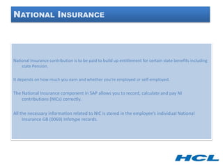 NATIONAL INSURANCE




National Insurance contribution is to be paid to build up entitlement for certain state benefits including
    state Pension.

It depends on how much you earn and whether you’re employed or self-employed.

The National Insurance component in SAP allows you to record, calculate and pay NI
    contributions (NICs) correctly.

All the necessary information related to NIC is stored in the employee’s individual National
     Insurance GB (0069) Infotype records.
 