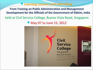 Learning Lessons and Debriefing
From Training on Public Administration and Management
Development for the Officials of the Government of Sikkim, India
held at Civil Service College, Buona Vista Road, Singapore
May 07 to June 15, 2012
 
