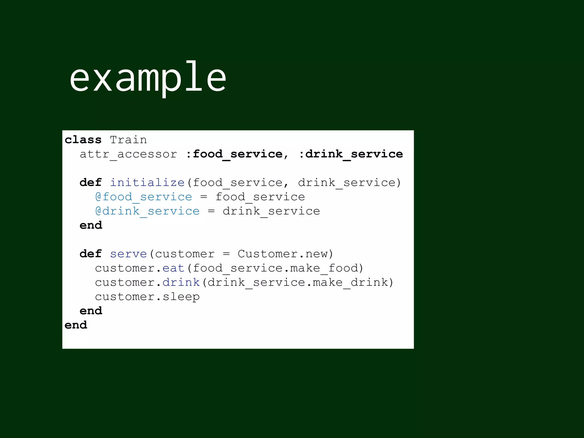 example
class Train
attr_accessor :food_service, :drink_service
def initialize(food_service, drink_service)
@food_service = food_service
@drink_service = drink_service
end
def serve(customer = Customer.new)
customer.eat(food_service.make_food)
customer.drink(drink_service.make_drink)
customer.sleep
end
end
 