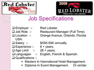  Employer :- Red Lobster.
 Job Role :- Restaurant Manager (Full Time).
 Location :- Orange Avenue, Orlando, Florida
USA.
 Salary :- $45K-50K annually.
 Experience :- 8 + years.
 Age Limit :- 28 + years.
 Languages :- English, French & Spanish.
 Qualifications :-
 Masters In International Hotel Management.
 Diploma In Event Management. Or similar
Job Specifications
 