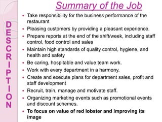 Summary of the Job
 Take responsibility for the business performance of the
restaurant
 Pleasing customers by providing a pleasant experience.
 Prepare reports at the end of the shift/week, including staff
control, food control and sales
 Maintain high standards of quality control, hygiene, and
health and safety
 Be caring, hospitable and value team work.
 Work with every department in a harmony.
 Create and execute plans for department sales, profit and
staff development
 Recruit, train, manage and motivate staff.
 Organizing marketing events such as promotional events
and discount schemes.
 To focus on value of red lobster and improving its
image
D
E
S
C
R
I
P
T
I
O
N
 