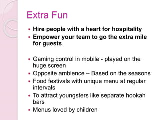 Extra Fun
 Hire people with a heart for hospitality
 Empower your team to go the extra mile
for guests
 Gaming control in mobile - played on the
huge screen
 Opposite ambience – Based on the seasons
 Food festivals with unique menu at regular
intervals
 To attract youngsters like separate hookah
bars
 Menus loved by children
 