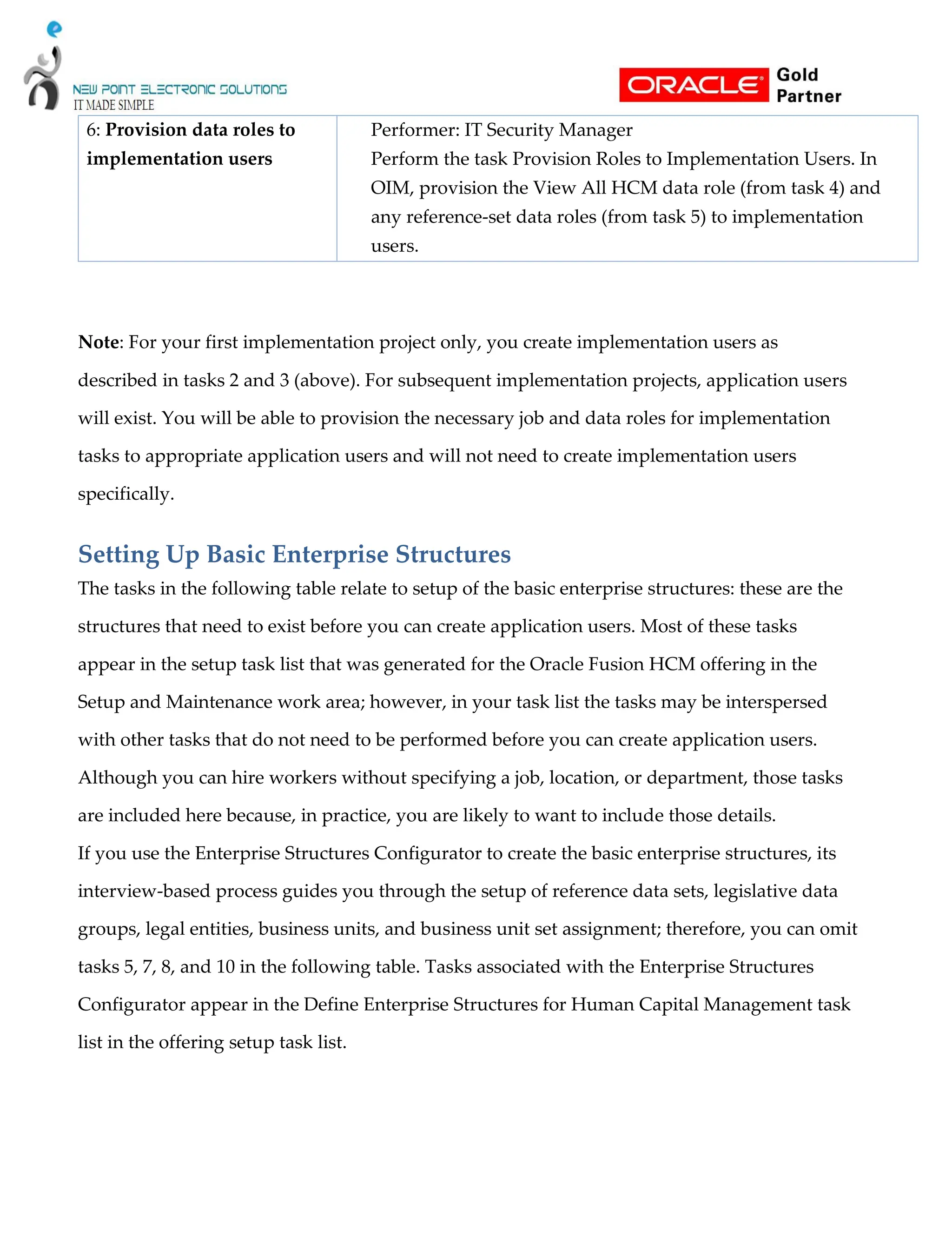 6: Provision data roles to
implementation users
Performer: IT Security Manager
Perform the task Provision Roles to Implementation Users. In
OIM, provision the View All HCM data role (from task 4) and
any reference-set data roles (from task 5) to implementation
users.
Note: For your first implementation project only, you create implementation users as
described in tasks 2 and 3 (above). For subsequent implementation projects, application users
will exist. You will be able to provision the necessary job and data roles for implementation
tasks to appropriate application users and will not need to create implementation users
specifically.
Setting Up Basic Enterprise Structures
The tasks in the following table relate to setup of the basic enterprise structures: these are the
structures that need to exist before you can create application users. Most of these tasks
appear in the setup task list that was generated for the Oracle Fusion HCM offering in the
Setup and Maintenance work area; however, in your task list the tasks may be interspersed
with other tasks that do not need to be performed before you can create application users.
Although you can hire workers without specifying a job, location, or department, those tasks
are included here because, in practice, you are likely to want to include those details.
If you use the Enterprise Structures Configurator to create the basic enterprise structures, its
interview-based process guides you through the setup of reference data sets, legislative data
groups, legal entities, business units, and business unit set assignment; therefore, you can omit
tasks 5, 7, 8, and 10 in the following table. Tasks associated with the Enterprise Structures
Configurator appear in the Define Enterprise Structures for Human Capital Management task
list in the offering setup task list.
 
