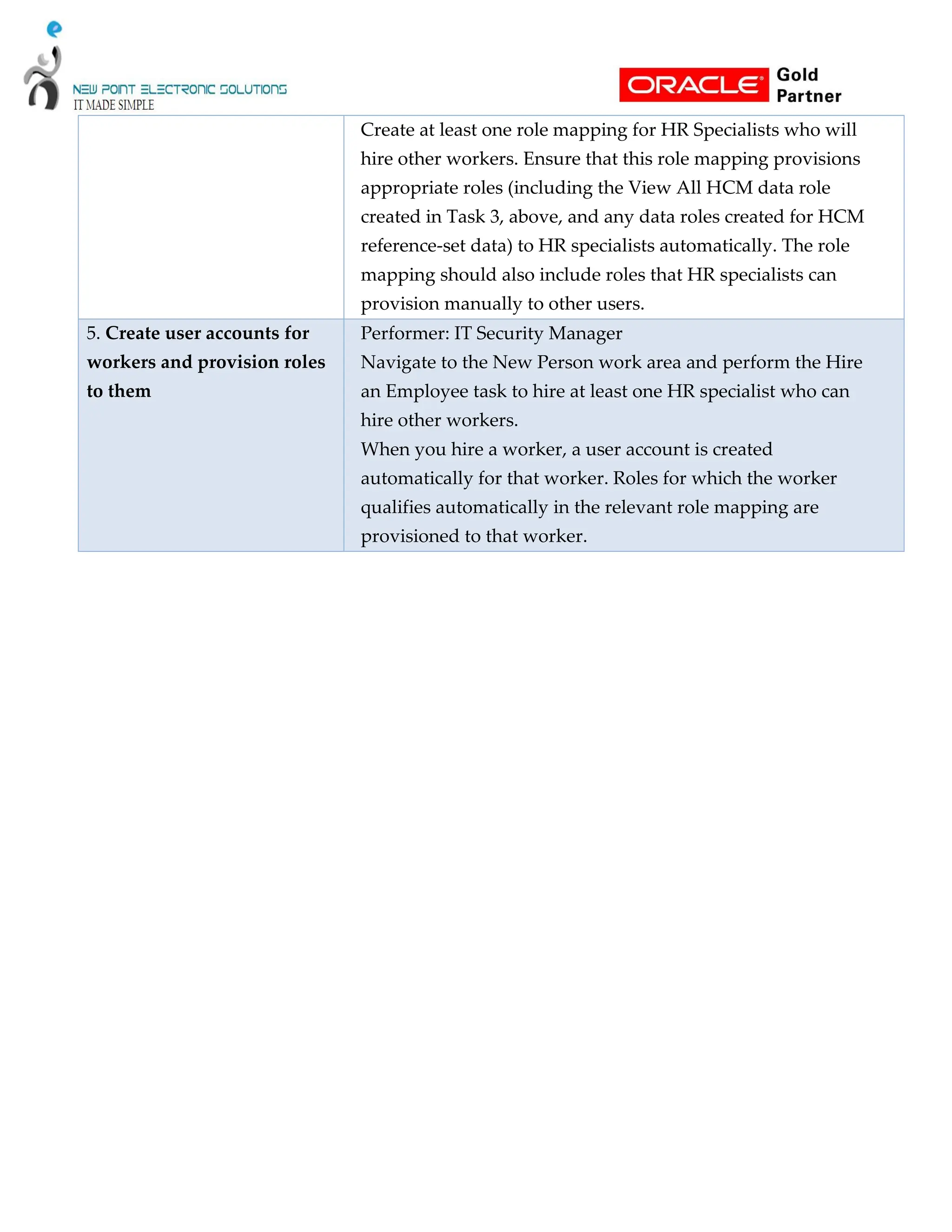 Create at least one role mapping for HR Specialists who will
hire other workers. Ensure that this role mapping provisions
appropriate roles (including the View All HCM data role
created in Task 3, above, and any data roles created for HCM
reference-set data) to HR specialists automatically. The role
mapping should also include roles that HR specialists can
provision manually to other users.
5. Create user accounts for
workers and provision roles
to them
Performer: IT Security Manager
Navigate to the New Person work area and perform the Hire
an Employee task to hire at least one HR specialist who can
hire other workers.
When you hire a worker, a user account is created
automatically for that worker. Roles for which the worker
qualifies automatically in the relevant role mapping are
provisioned to that worker.
 
