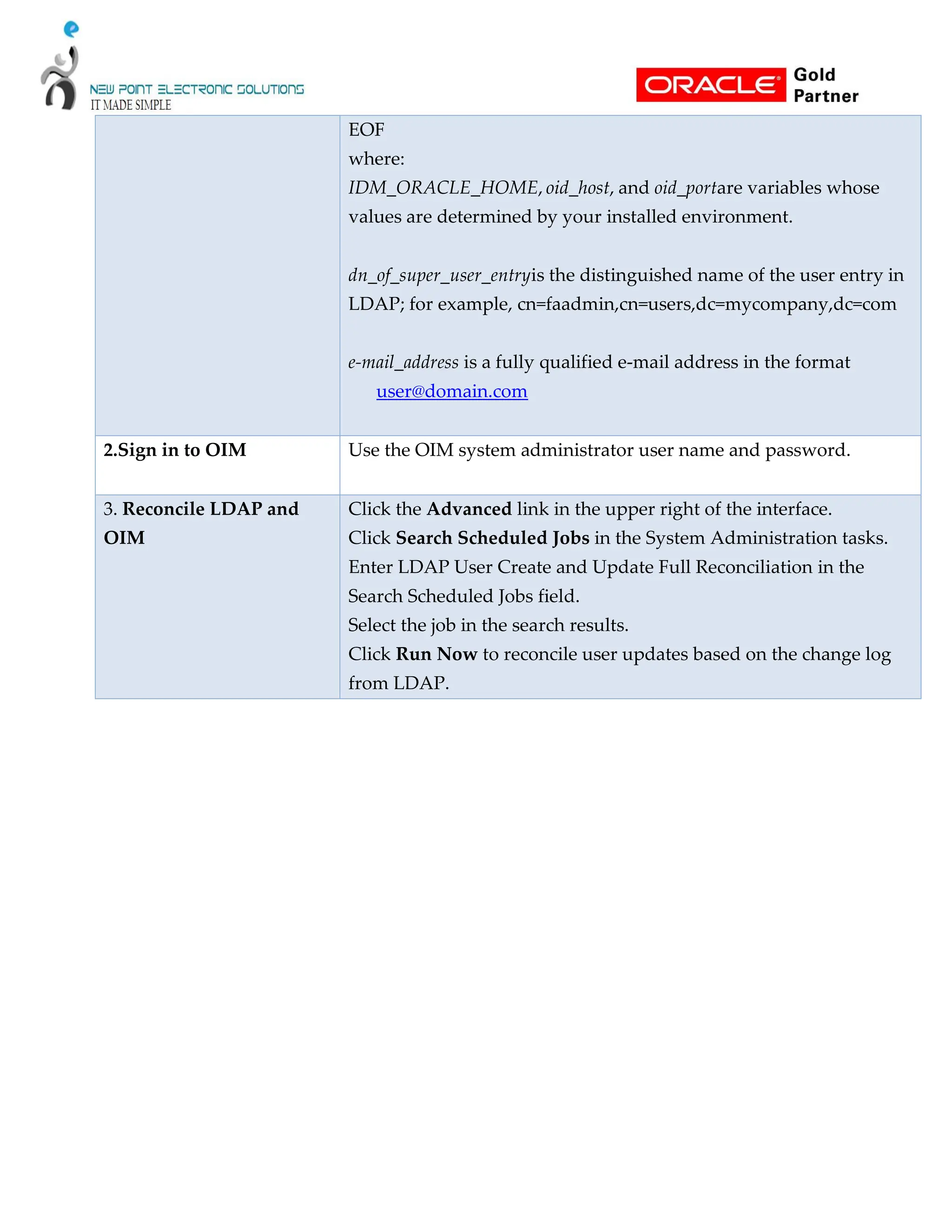 EOF
where:
IDM_ORACLE_HOME, oid_host, and oid_portare variables whose
values are determined by your installed environment.
dn_of_super_user_entryis the distinguished name of the user entry in
LDAP; for example, cn=faadmin,cn=users,dc=mycompany,dc=com
e-mail_address is a fully qualified e-mail address in the format
user@domain.com
2.Sign in to OIM Use the OIM system administrator user name and password.
3. Reconcile LDAP and
OIM
Click the Advanced link in the upper right of the interface.
Click Search Scheduled Jobs in the System Administration tasks.
Enter LDAP User Create and Update Full Reconciliation in the
Search Scheduled Jobs field.
Select the job in the search results.
Click Run Now to reconcile user updates based on the change log
from LDAP.
 