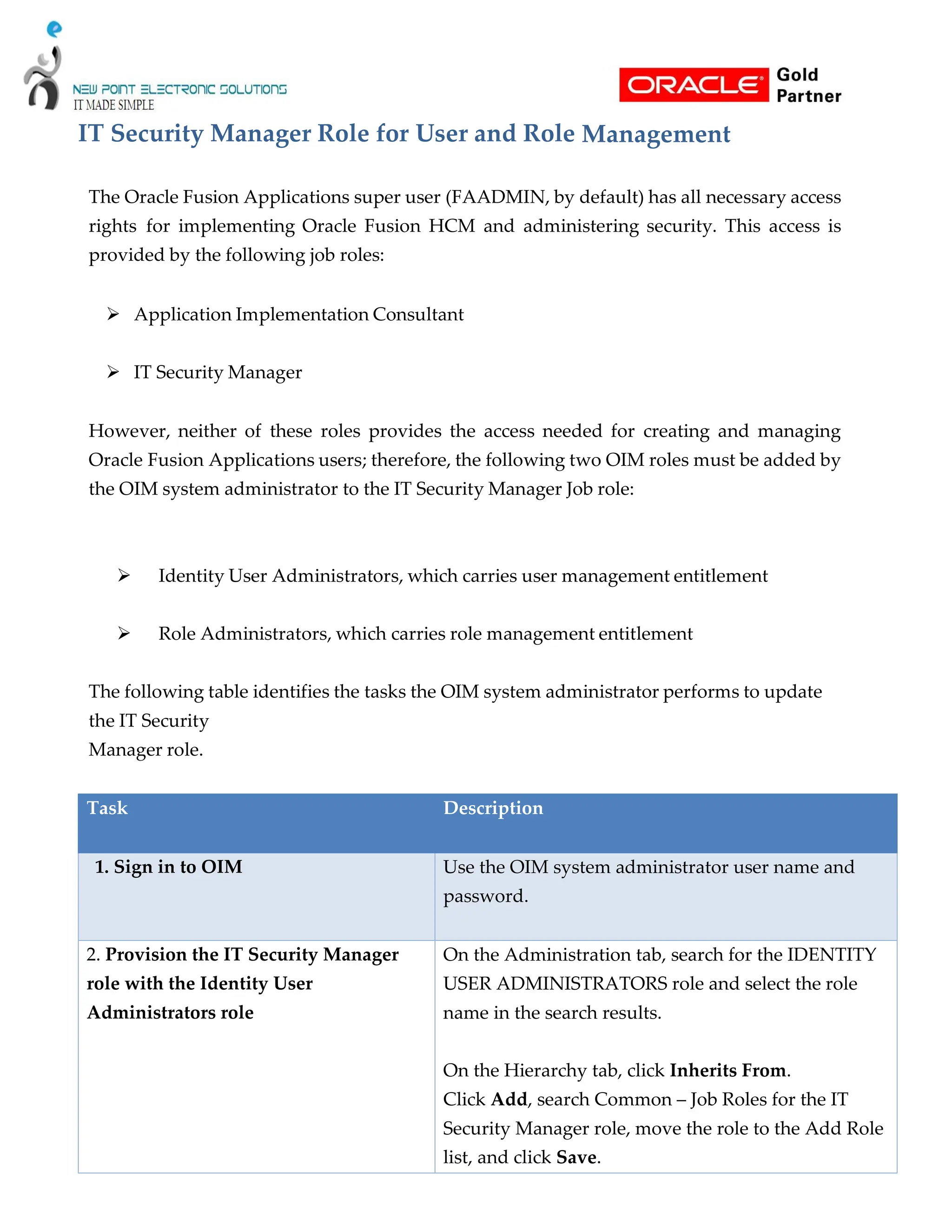 IT Security Manager Role for User and Role Management
The Oracle Fusion Applications super user (FAADMIN, by default) has all necessary access
rights for implementing Oracle Fusion HCM and administering security. This access is
provided by the following job roles:
 Application Implementation Consultant
 IT Security Manager
However, neither of these roles provides the access needed for creating and managing
Oracle Fusion Applications users; therefore, the following two OIM roles must be added by
the OIM system administrator to the IT Security Manager Job role:
 Identity User Administrators, which carries user management entitlement
 Role Administrators, which carries role management entitlement
The following table identifies the tasks the OIM system administrator performs to update
the IT Security
Manager role.
Task Description
1. Sign in to OIM Use the OIM system administrator user name and
password.
2. Provision the IT Security Manager
role with the Identity User
Administrators role
On the Administration tab, search for the IDENTITY
USER ADMINISTRATORS role and select the role
name in the search results.
On the Hierarchy tab, click Inherits From.
Click Add, search Common – Job Roles for the IT
Security Manager role, move the role to the Add Role
list, and click Save.
 