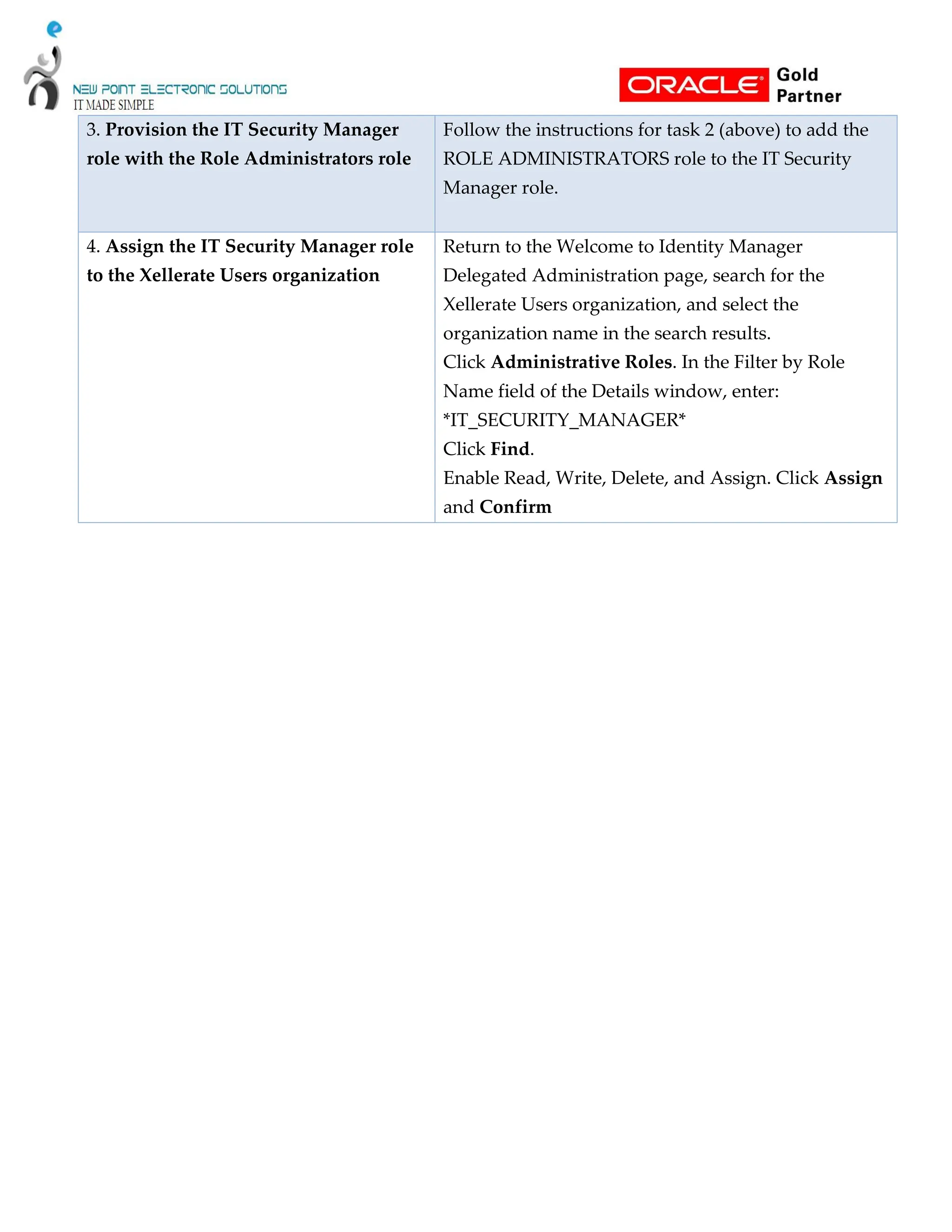 3. Provision the IT Security Manager
role with the Role Administrators role
Follow the instructions for task 2 (above) to add the
ROLE ADMINISTRATORS role to the IT Security
Manager role.
4. Assign the IT Security Manager role
to the Xellerate Users organization
Return to the Welcome to Identity Manager
Delegated Administration page, search for the
Xellerate Users organization, and select the
organization name in the search results.
Click Administrative Roles. In the Filter by Role
Name field of the Details window, enter:
*IT_SECURITY_MANAGER*
Click Find.
Enable Read, Write, Delete, and Assign. Click Assign
and Confirm
 