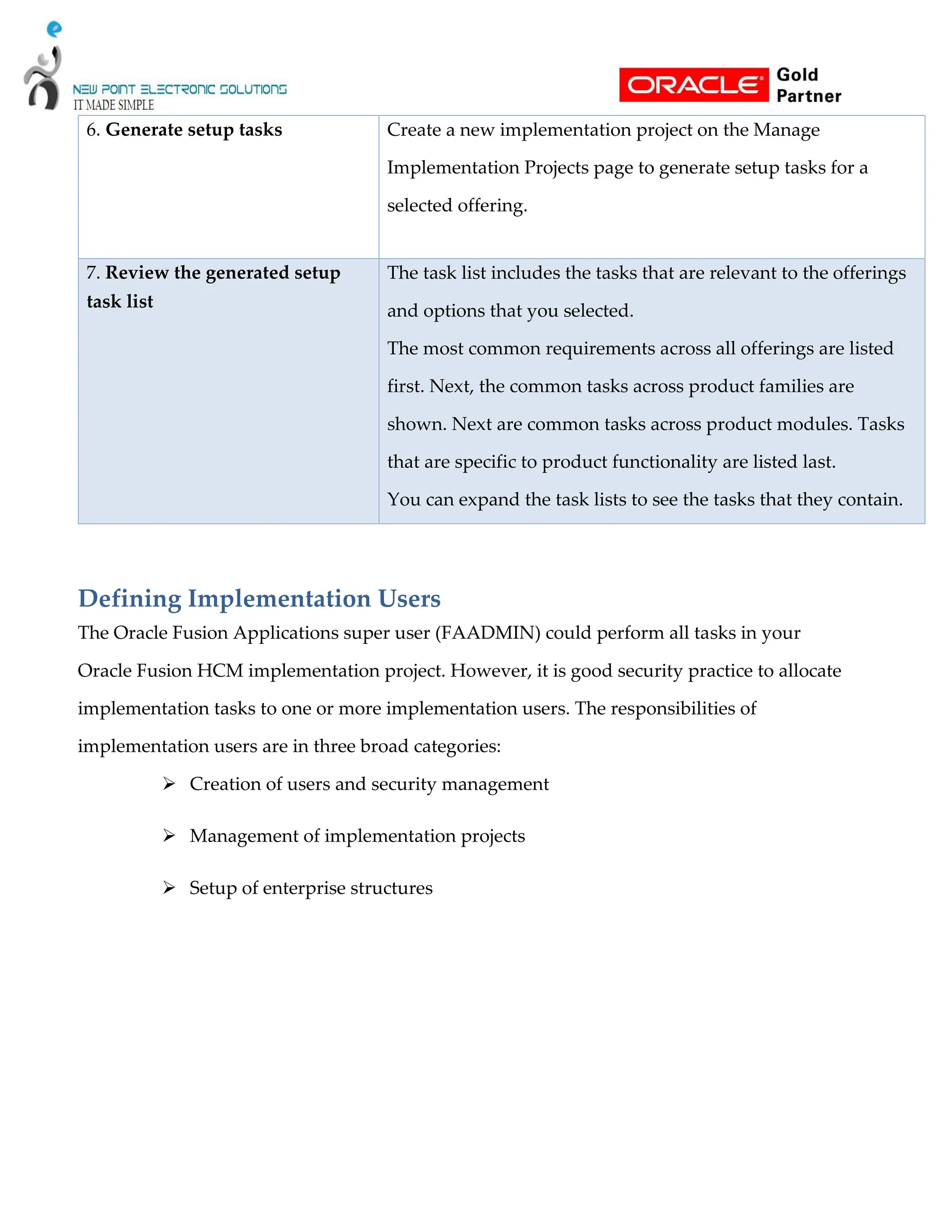 6. Generate setup tasks Create a new implementation project on the Manage
Implementation Projects page to generate setup tasks for a
selected offering.
7. Review the generated setup
task list
The task list includes the tasks that are relevant to the offerings
and options that you selected.
The most common requirements across all offerings are listed
first. Next, the common tasks across product families are
shown. Next are common tasks across product modules. Tasks
that are specific to product functionality are listed last.
You can expand the task lists to see the tasks that they contain.
Defining Implementation Users
The Oracle Fusion Applications super user (FAADMIN) could perform all tasks in your
Oracle Fusion HCM implementation project. However, it is good security practice to allocate
implementation tasks to one or more implementation users. The responsibilities of
implementation users are in three broad categories:
 Creation of users and security management
 Management of implementation projects
 Setup of enterprise structures
 
