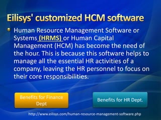 Human Resource Management Software or
Systems (HRMS) or Human Capital
Management (HCM) has become the need of
the hour. This is because this software helps to
manage all the essential HR activities of a
company, leaving the HR personnel to focus on
their core responsibilities.
Benefits for HR Dept.
Benefits for Finance
Dept
http://www.eilisys.com/human-resource-management-software.php
 