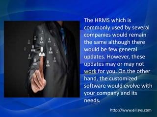 The HRMS which is
commonly used by several
companies would remain
the same although there
would be few general
updates. However, these
updates may or may not
work for you. On the other
hand, the customized
software would evolve with
your company and its
needs.
http://www.eilisys.com
 