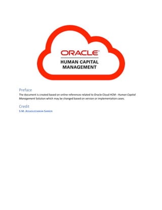 Preface
The document is created based on online references related to Oracle Cloud HCM - Human Capital
Management Solution which may be changed based on version or implementation cases.
Credit
S.M. ASSADUZZAMAN SARKER
 
