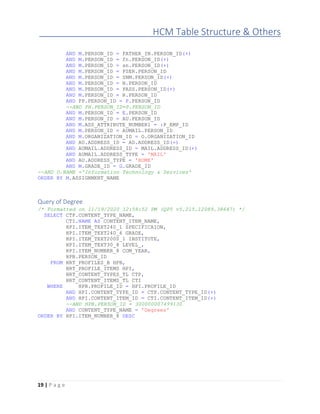 HCM Table Structure & Others
19 | P a g e
AND M.PERSON_ID = FATHER_IN.PERSON_ID(+)
AND M.PERSON_ID = fn.PERSON_ID(+)
AND M.PERSON_ID = sn.PERSON_ID(+)
AND M.PERSON_ID = PSER.PERSON_ID
AND M.PERSON_ID = SNM.PERSON_ID(+)
AND M.PERSON_ID = N.PERSON_ID
AND M.PERSON_ID = PASS.PERSON_ID(+)
AND M.PERSON_ID = R.PERSON_ID
AND PP.PERSON_ID = P.PERSON_ID
--AND PH.PERSON_ID=P.PERSON_ID
AND M.PERSON_ID = E.PERSON_ID
AND M.PERSON_ID = AU.PERSON_ID
AND M.ASS_ATTRIBUTE_NUMBER1 = :P_EMP_ID
AND M.PERSON_ID = AUMAIL.PERSON_ID
AND M.ORGANIZATION_ID = O.ORGANIZATION_ID
AND AU.ADDRESS_ID = AD.ADDRESS_ID(+)
AND AUMAIL.ADDRESS_ID = MAIL.ADDRESS_ID(+)
AND AUMAIL.ADDRESS_TYPE = 'MAIL'
AND AU.ADDRESS_TYPE = 'HOME'
AND M.GRADE_ID = G.GRADE_ID
--AND O.NAME ='Information Technology & Services'
ORDER BY M.ASSIGNMENT_NAME
Query of Degree
/* Formatted on 11/19/2020 12:58:52 PM (QP5 v5.215.12089.38647) */
SELECT CTP.CONTENT_TYPE_NAME,
CTI.NAME AS CONTENT_ITEM_NAME,
HPI.ITEM_TEXT240_1 SPECIFICAION,
HPI.ITEM_TEXT240_6 GRADE,
HPI.ITEM_TEXT2000_1 INSTITUTE,
HPI.ITEM_TEXT30_8 LEVEL_,
HPI.ITEM_NUMBER_8 COM_YEAR,
HPB.PERSON_ID
FROM HRT_PROFILES_B HPB,
HRT_PROFILE_ITEMS HPI,
HRT_CONTENT_TYPES_TL CTP,
HRT_CONTENT_ITEMS_TL CTI
WHERE HPB.PROFILE_ID = HPI.PROFILE_ID
AND HPI.CONTENT_TYPE_ID = CTP.CONTENT_TYPE_ID(+)
AND HPI.CONTENT_ITEM_ID = CTI.CONTENT_ITEM_ID(+)
--AND HPB.PERSON_ID = 300000007499130
AND CONTENT_TYPE_NAME = 'Degrees'
ORDER BY HPI.ITEM_NUMBER_8 DESC
 