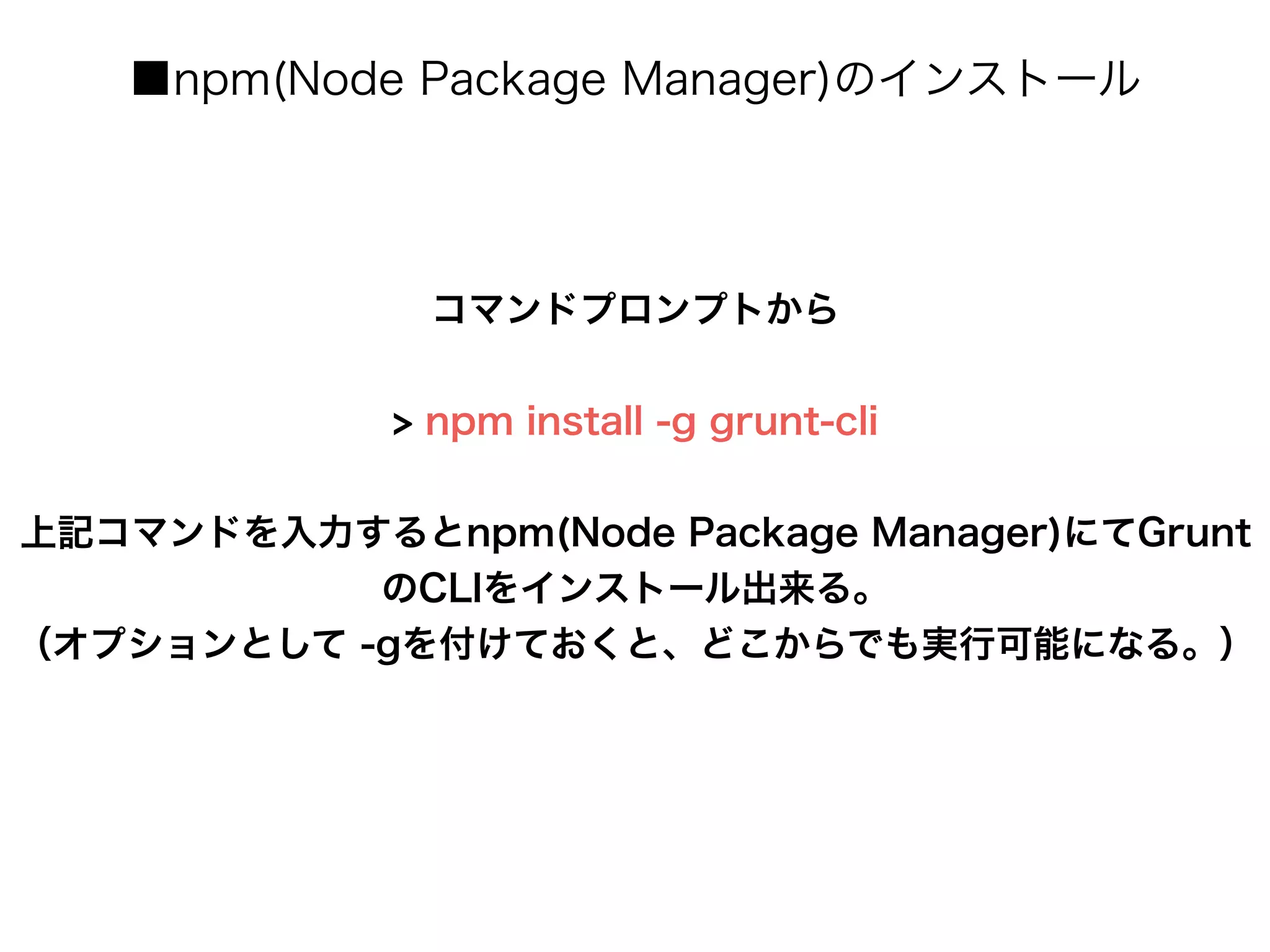 ■npm(Node Package Manager)のインストール
コマンドプロンプトから
!
> npm install -g grunt-cli
!
上記コマンドを入力するとnpm(Node Package Manager)にてGrunt
のCLIをインストール出来る。
（オプションとして -gを付けておくと、どこからでも実行可能になる。）
 