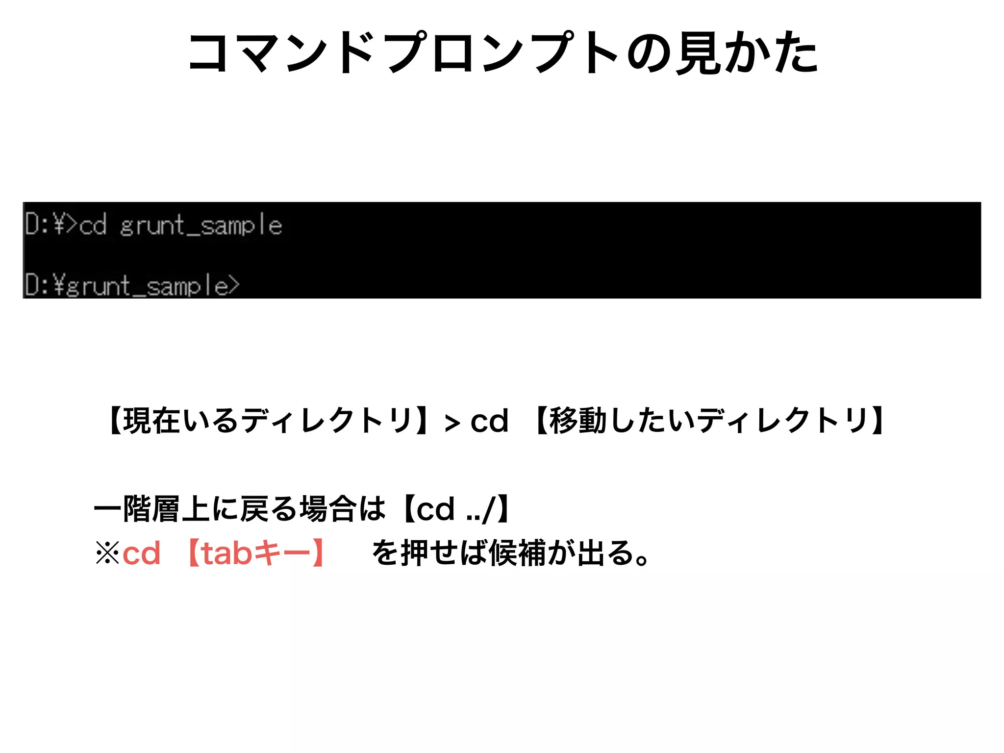 【現在いるディレクトリ】> cd 【移動したいディレクトリ】
!
一階層上に戻る場合は【cd ../】
※cd 【tabキー】 を押せば候補が出る。
コマンドプロンプトの見かた
 