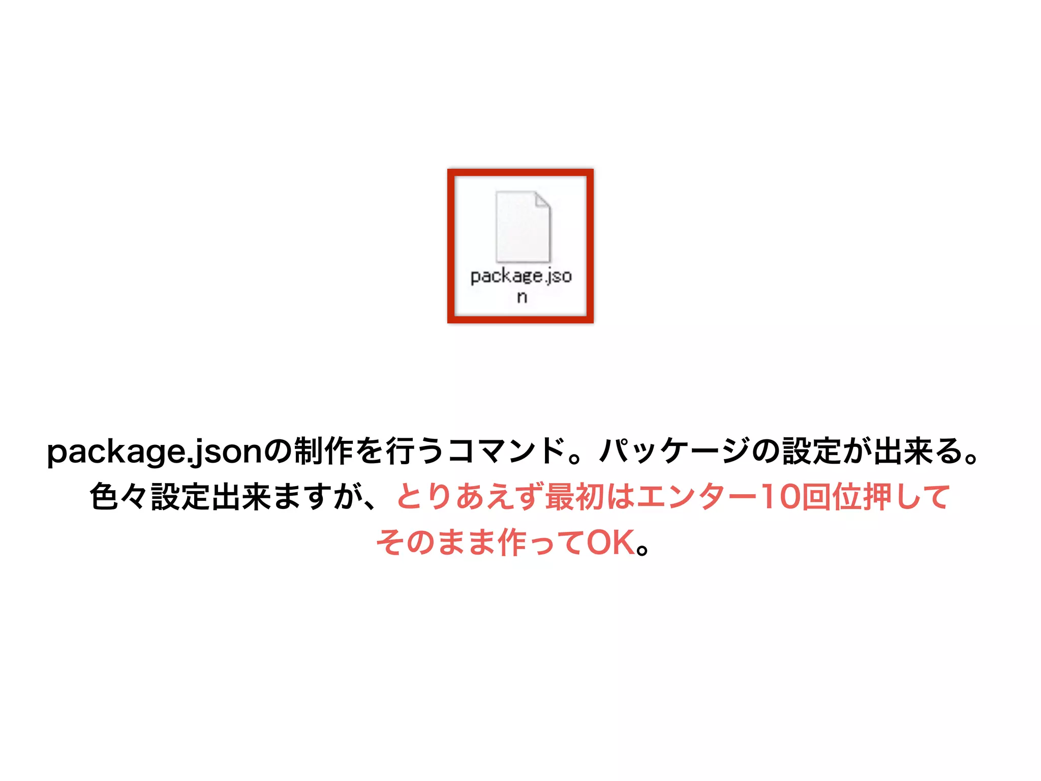 package.jsonの制作を行うコマンド。パッケージの設定が出来る。
色々設定出来ますが、とりあえず最初はエンター10回位押して
そのまま作ってOK。
 