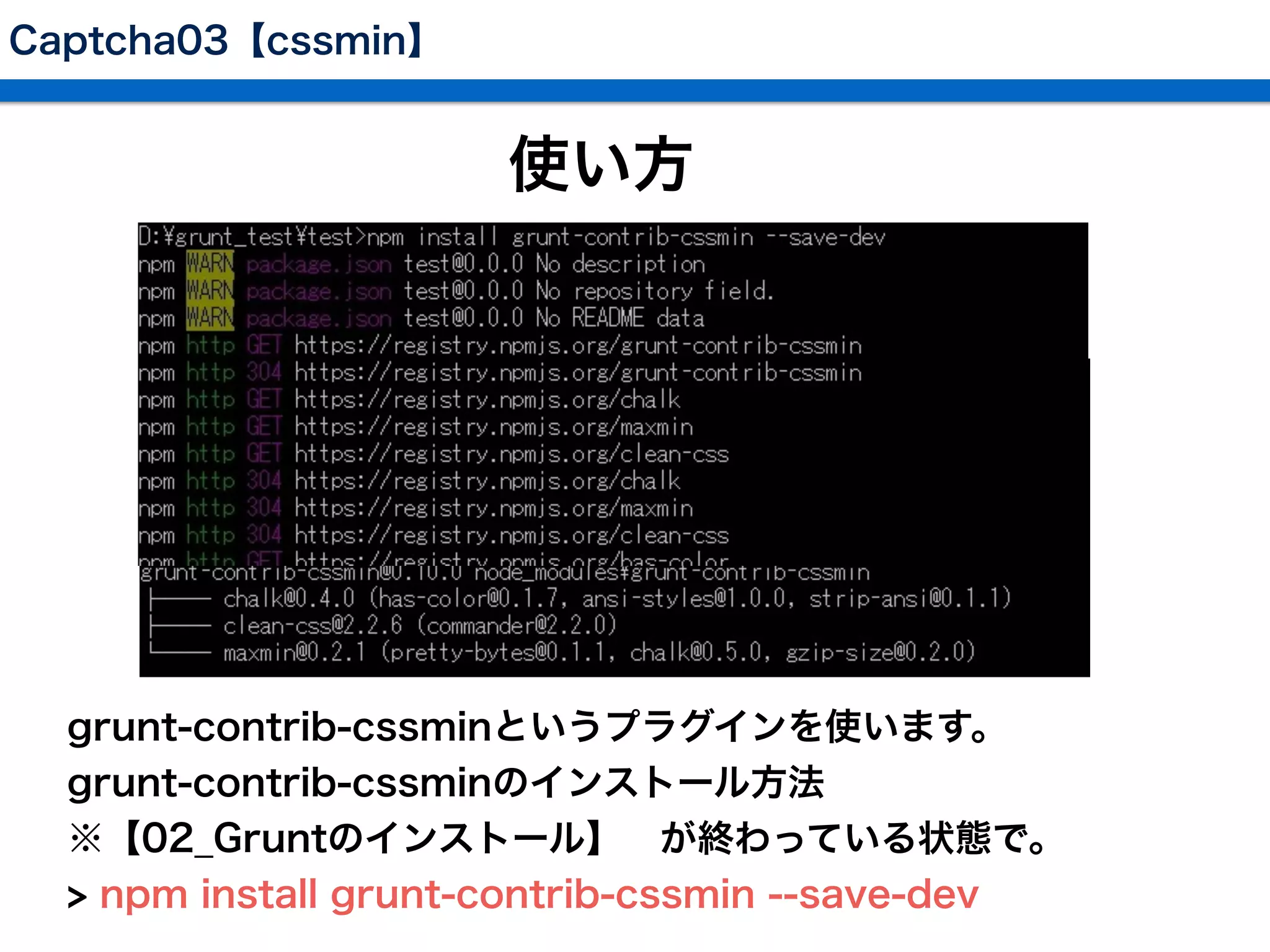Captcha03【cssmin】
使い方
 grunt-contrib-cssminというプラグインを使います。
 grunt-contrib-cssminのインストール方法
 ※【02_Gruntのインストール】 が終わっている状態で。
 > npm install grunt-contrib-cssmin --save-dev
 