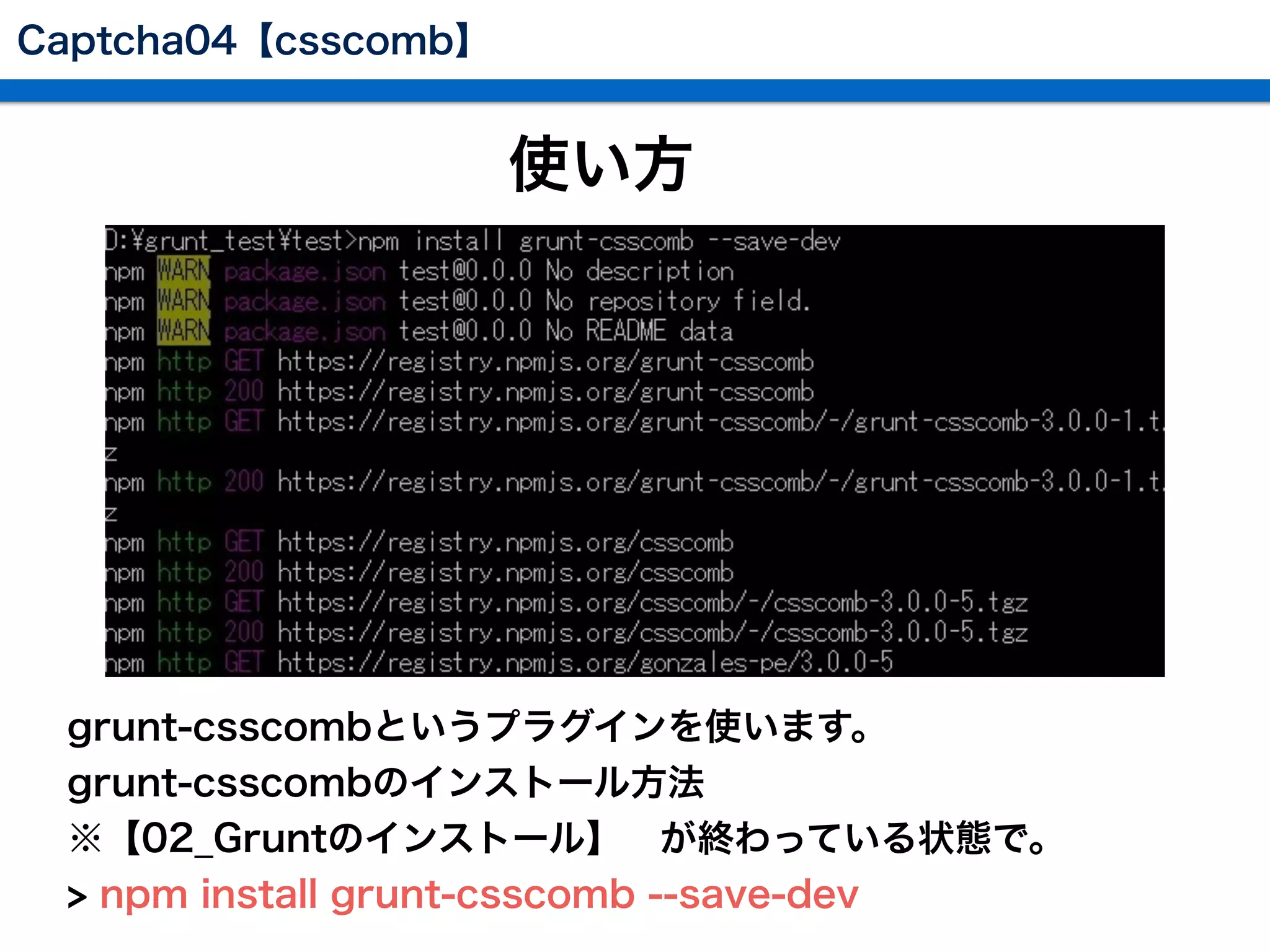 使い方
 grunt-csscombというプラグインを使います。
 grunt-csscombのインストール方法
 ※【02_Gruntのインストール】 が終わっている状態で。
 > npm install grunt-csscomb --save-dev
Captcha04【csscomb】
 