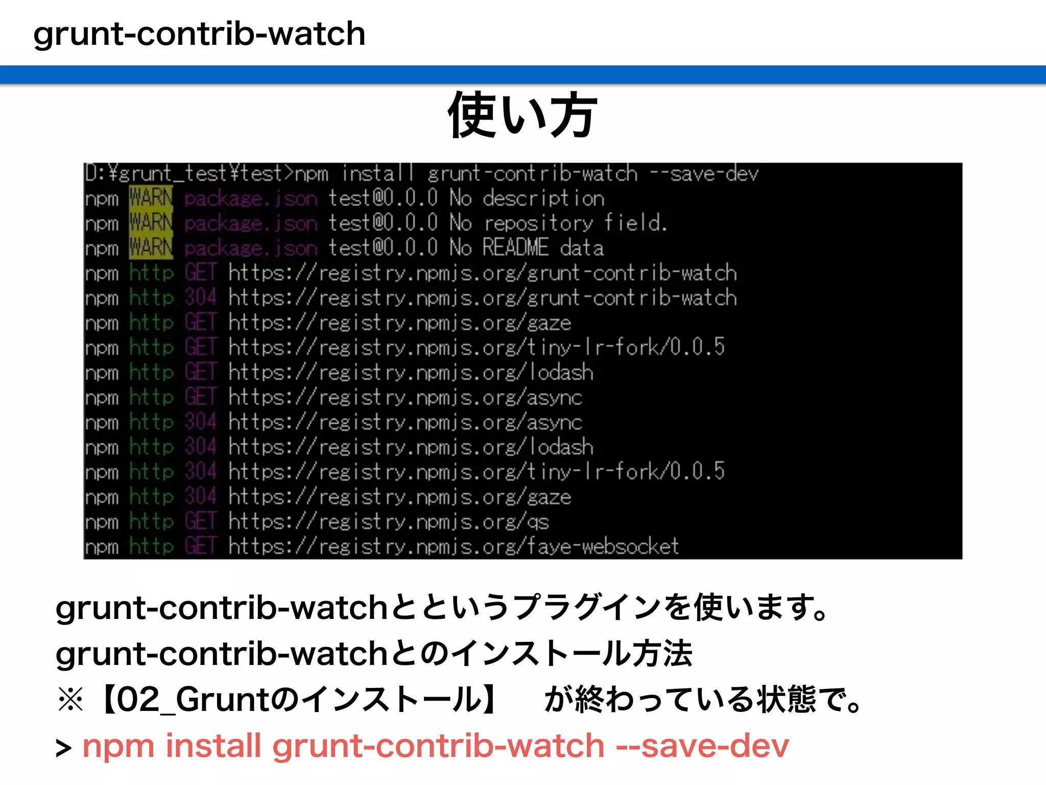 使い方
 grunt-contrib-watchとというプラグインを使います。
 grunt-contrib-watchとのインストール方法
 ※【02_Gruntのインストール】 が終わっている状態で。
 > npm install grunt-contrib-watch --save-dev
grunt-contrib-watch
 
